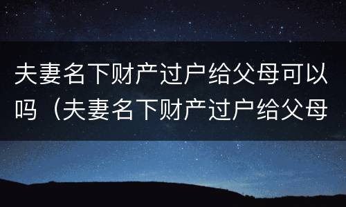夫妻名下财产过户给父母可以吗（夫妻名下财产过户给父母可以吗）
