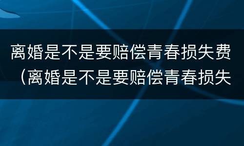 离婚是不是要赔偿青春损失费（离婚是不是要赔偿青春损失费用）