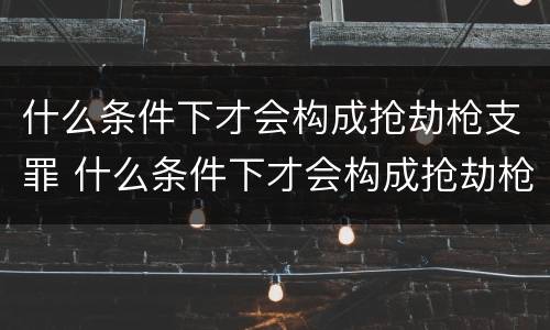 什么条件下才会构成抢劫枪支罪 什么条件下才会构成抢劫枪支罪行