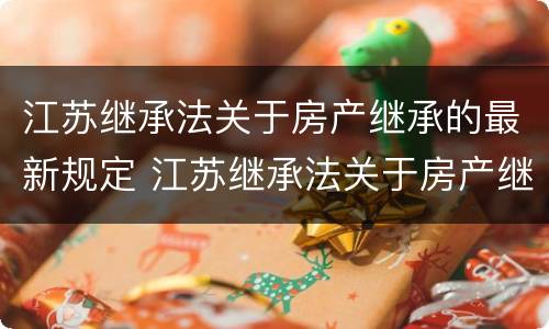 江苏继承法关于房产继承的最新规定 江苏继承法关于房产继承的最新规定是