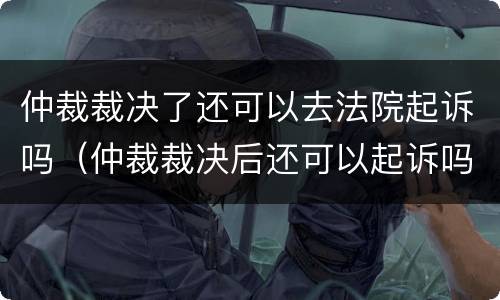 仲裁裁决了还可以去法院起诉吗（仲裁裁决后还可以起诉吗）