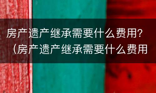房产遗产继承需要什么费用？（房产遗产继承需要什么费用和手续）