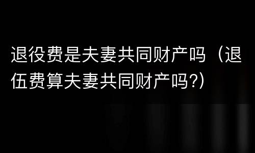 退役费是夫妻共同财产吗（退伍费算夫妻共同财产吗?）