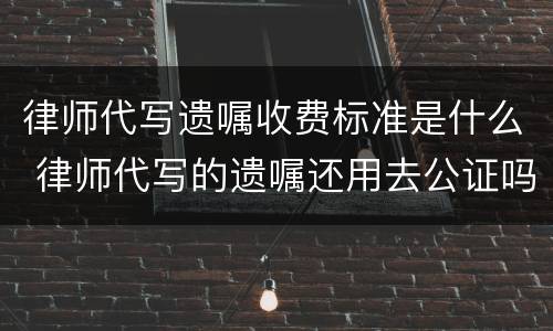 律师代写遗嘱收费标准是什么 律师代写的遗嘱还用去公证吗