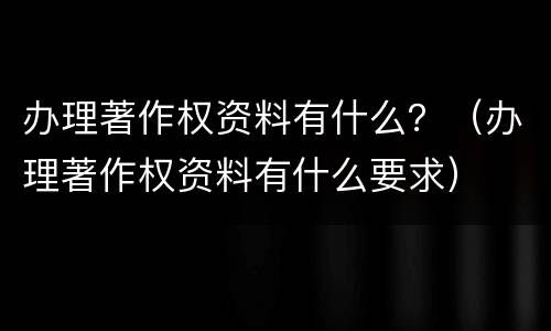 办理著作权资料有什么？（办理著作权资料有什么要求）