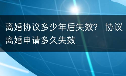 离婚协议多少年后失效？ 协议离婚申请多久失效