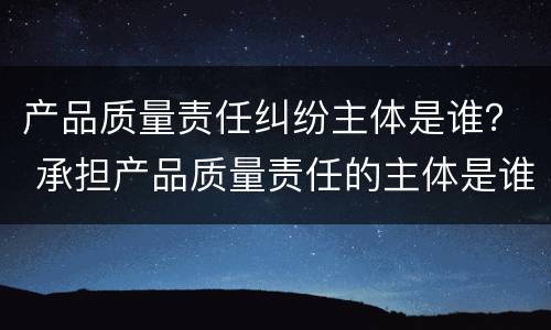产品质量责任纠纷主体是谁？ 承担产品质量责任的主体是谁