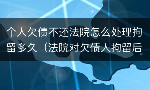 个人欠债不还法院怎么处理拘留多久（法院对欠债人拘留后又不还债怎么办）