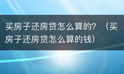 买房子还房贷怎么算的？（买房子还房贷怎么算的钱）