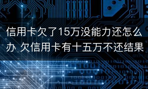 信用卡欠了15万没能力还怎么办 欠信用卡有十五万不还结果会怎么样