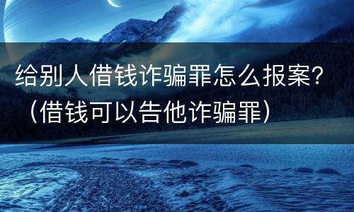 给别人借钱诈骗罪怎么报案？（借钱可以告他诈骗罪）
