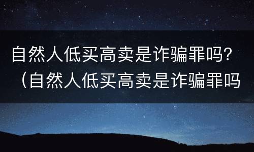 自然人低买高卖是诈骗罪吗？（自然人低买高卖是诈骗罪吗判几年）