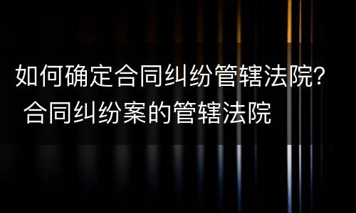 如何确定合同纠纷管辖法院？ 合同纠纷案的管辖法院