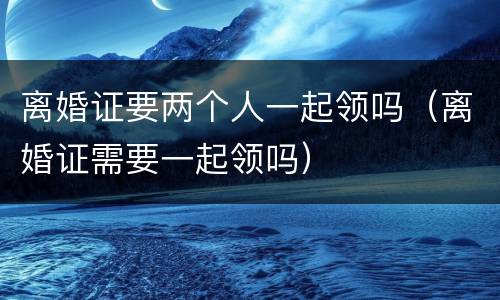 离婚证要两个人一起领吗（离婚证需要一起领吗）