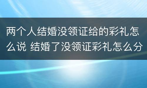 两个人结婚没领证给的彩礼怎么说 结婚了没领证彩礼怎么分