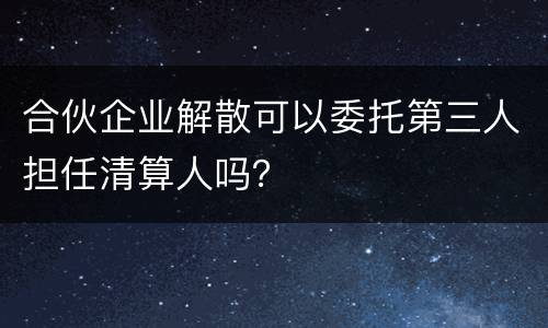 合伙企业解散可以委托第三人担任清算人吗？