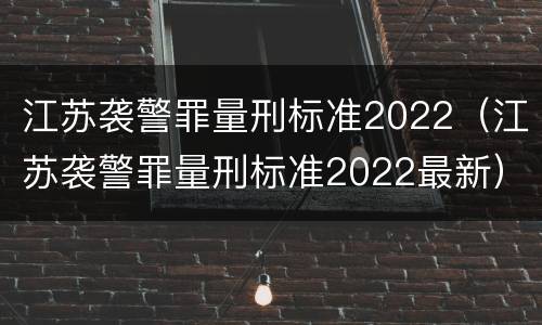 江苏袭警罪量刑标准2022（江苏袭警罪量刑标准2022最新）