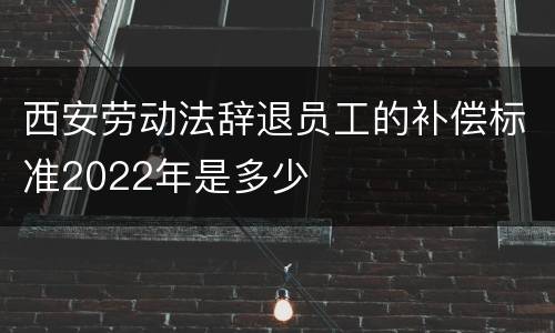 西安劳动法辞退员工的补偿标准2022年是多少