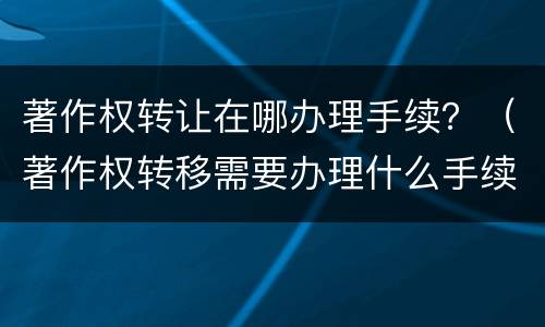 著作权转让在哪办理手续？（著作权转移需要办理什么手续）