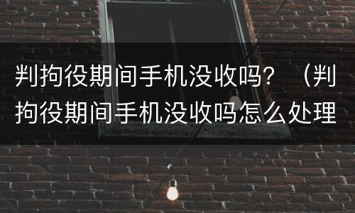 判拘役期间手机没收吗？（判拘役期间手机没收吗怎么处理）