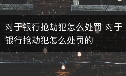 对于银行抢劫犯怎么处罚 对于银行抢劫犯怎么处罚的