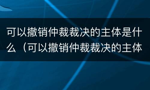 可以撤销仲裁裁决的主体是什么（可以撤销仲裁裁决的主体是什么单位）