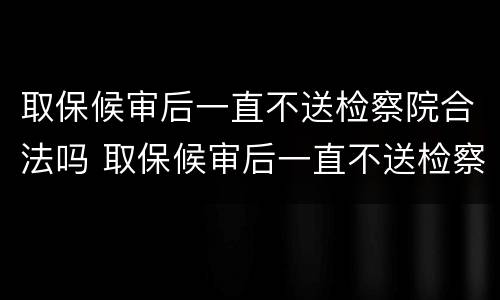 取保候审后一直不送检察院合法吗 取保候审后一直不送检察院合法吗会判刑吗