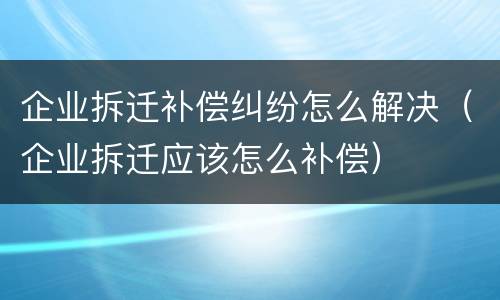 企业拆迁补偿纠纷怎么解决（企业拆迁应该怎么补偿）