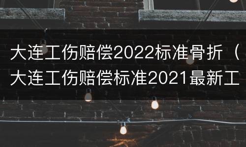 大连工伤赔偿2022标准骨折（大连工伤赔偿标准2021最新工伤赔偿标准）
