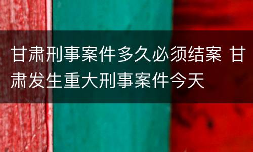 甘肃刑事案件多久必须结案 甘肃发生重大刑事案件今天