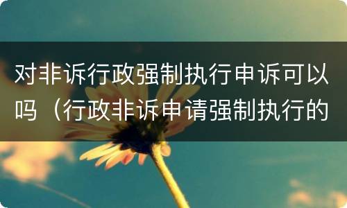 对非诉行政强制执行申诉可以吗（行政非诉申请强制执行的期限）