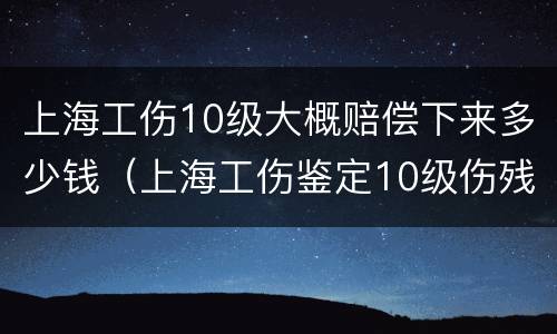 上海工伤10级大概赔偿下来多少钱（上海工伤鉴定10级伤残赔偿多少钱）