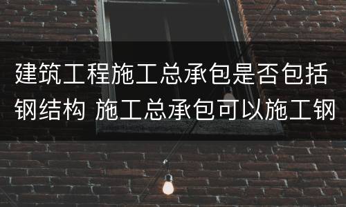 建筑工程施工总承包是否包括钢结构 施工总承包可以施工钢结构吗?