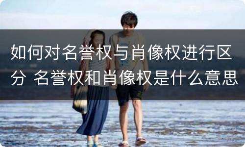 如何对名誉权与肖像权进行区分 名誉权和肖像权是什么意思