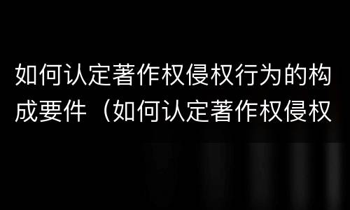 如何认定著作权侵权行为的构成要件（如何认定著作权侵权行为的构成要件有哪些）