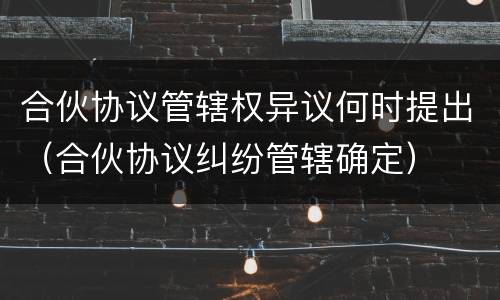 合伙协议管辖权异议何时提出（合伙协议纠纷管辖确定）