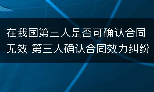在我国第三人是否可确认合同无效 第三人确认合同效力纠纷