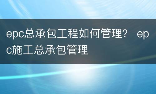 epc总承包工程如何管理？ epc施工总承包管理