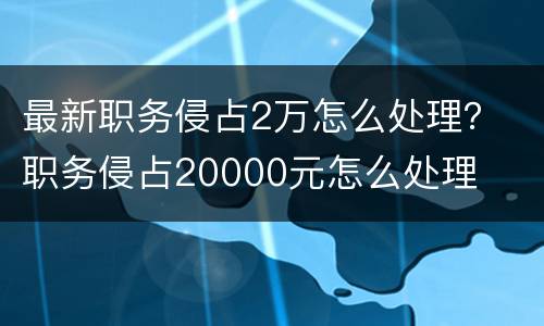最新职务侵占2万怎么处理？ 职务侵占20000元怎么处理