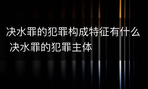 决水罪的犯罪构成特征有什么 决水罪的犯罪主体
