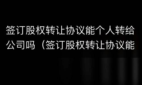 签订股权转让协议能个人转给公司吗（签订股权转让协议能个人转给公司吗合法吗）