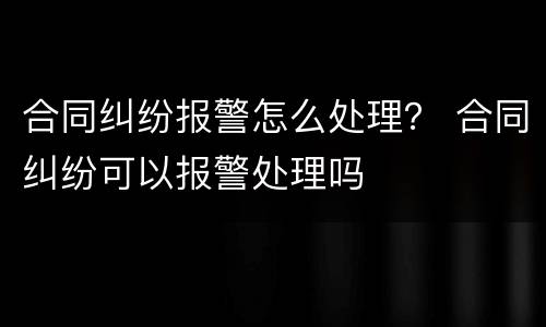 合同纠纷报警怎么处理？ 合同纠纷可以报警处理吗