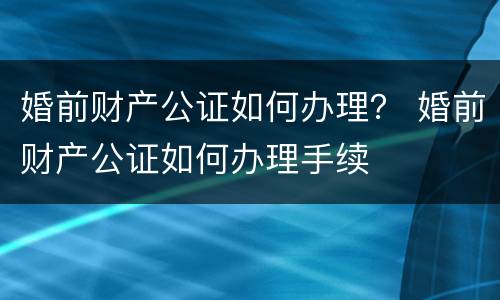 婚前财产公证如何办理？ 婚前财产公证如何办理手续