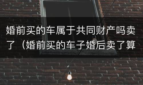 婚前买的车属于共同财产吗卖了（婚前买的车子婚后卖了算共同财产吗）