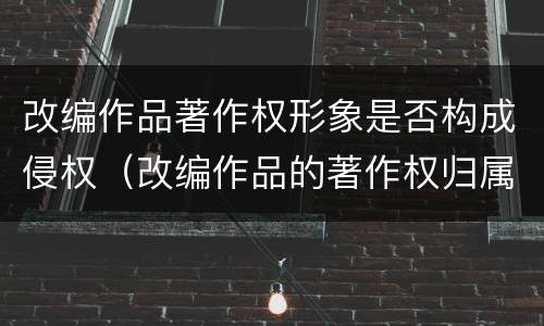 改编作品著作权形象是否构成侵权（改编作品的著作权归属）