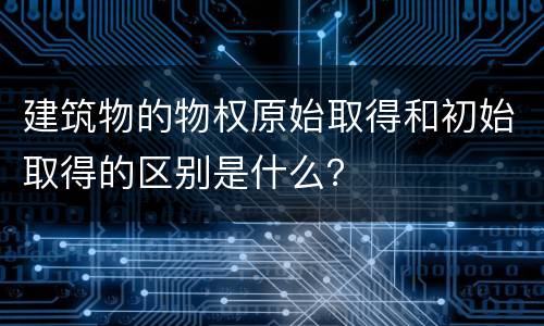 建筑物的物权原始取得和初始取得的区别是什么？