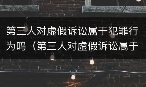 第三人对虚假诉讼属于犯罪行为吗（第三人对虚假诉讼属于犯罪行为吗为什么）