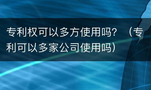 专利权可以多方使用吗？（专利可以多家公司使用吗）