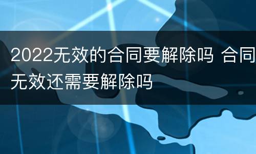 2022无效的合同要解除吗 合同无效还需要解除吗