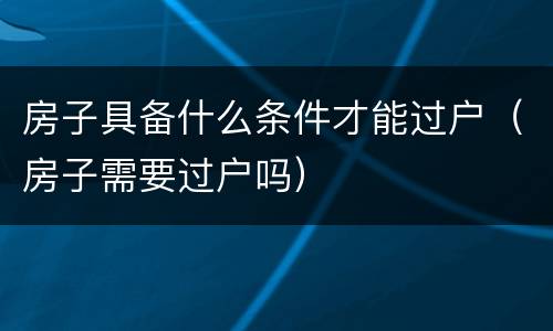 房子具备什么条件才能过户（房子需要过户吗）
